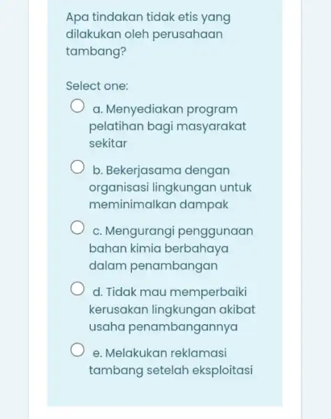 Apa tindakan tidak etis yang dilakukan oleh perusahaan tambang? Select one: a. Menyediakar program pelatihan bagi masyarakat sekitar b. Bekerjasama dengan organisasi lingkungan untuk