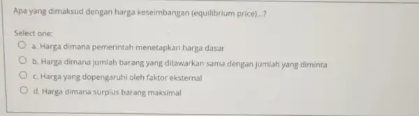 Apa yang dimaksud dengan harga keseimbangan (equilibrium price)...? Select one: a. Harga dimana pemerintah menetapkan harga dasar b. Harga dimana jumlah barang yang ditawarkan