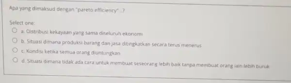 Apa yang dimaksud dengan "pareto efficiency"...? Select one: a. Distribusi kekayaan yang sama diseluruh ekonomi b. Situasi dimana produksi barang dan jasa ditingkatkan secara