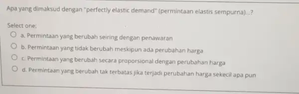 Apa yang dimaksud dengan "perfectly elastic demand"(permintaan elastis sempurna)...? Select one: a. Permintaan yang berubah seiring dengan penawaran b. Permintaan yang tidak berubah meskipun