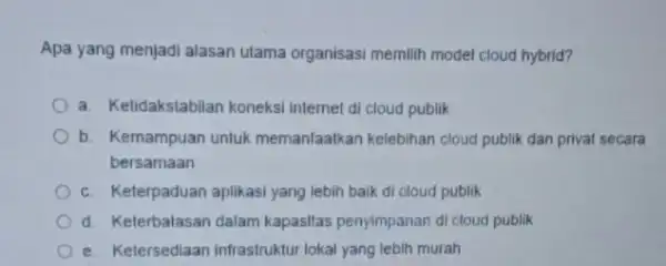 Apa yang menjadi alasan utama organisasi memilih model cloud hybrid? a. Ketidakstabilan koneksi internet di cloud publik b. Kemampuan untuk memanfaalkan kelebihan cloud publik