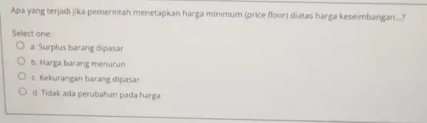 Apa yang terjadi jika pemerintah menetapkan harga minimum (price floor) diatas harga keseimbangan __ Select one: a. Surplus barang dipasar b. Harga barang menurun