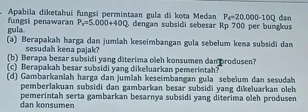 Apabila diketahui fungsi permintaan gula di kota Medan P_(d)=20.000-10Q dan fungsi penawaran P_(s)=5.000+40Q. dengan subsidi sebesar Rp700 per bungkus gula. (a) Berapakah harga dan