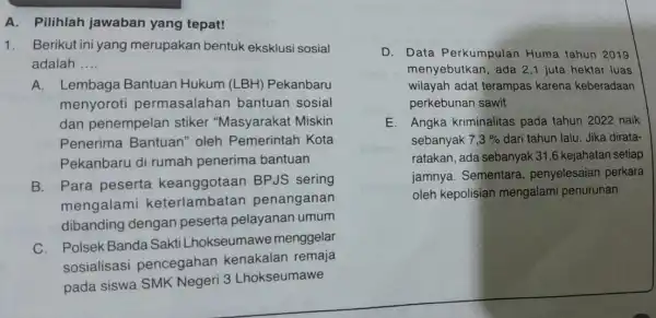 A.Pilihlah jawaban yang tepat! 1. Berikut ini yang merupakan bentuk eksklusi sosial adalah __ A.Lembaga Bantuan Hukum (LBH) Pekanbaru menyoroti permasalahan bantuan sosial dan