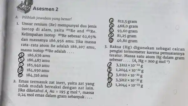 Asesmen 2 A. Pilihlah jawaban yang benar! 1. Unsur renium (Re)mempunyai dua jenis isotop di alam, yaitu (}^185Re and {)^187Re Kelimpahan isotop {}^187Re sebesar