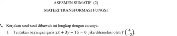 ASESMEN SUMATIF (2) MATERI TRANSFORMASI FUNGSI 1. Kerjakan soal-soal dibawah ini lengkap dengan caranya. 1. Tentukan bayangan garis 2x+3y-15=0 jika ditranslasi oleh T(} 4