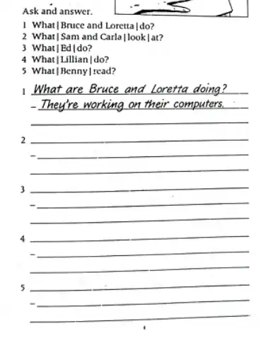 Ask and answer. 1. What/Bruce and Loretta I do? 2 What/Sam and Carla/look/at? 3 What]Ed/do? 4 What]Lillian|do? 5 What |Benny | read? 1. What