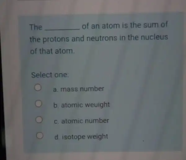 The __ of an atom is the sum of the protons and neutrons in the nucleus of that atom. Select one: a. mass number