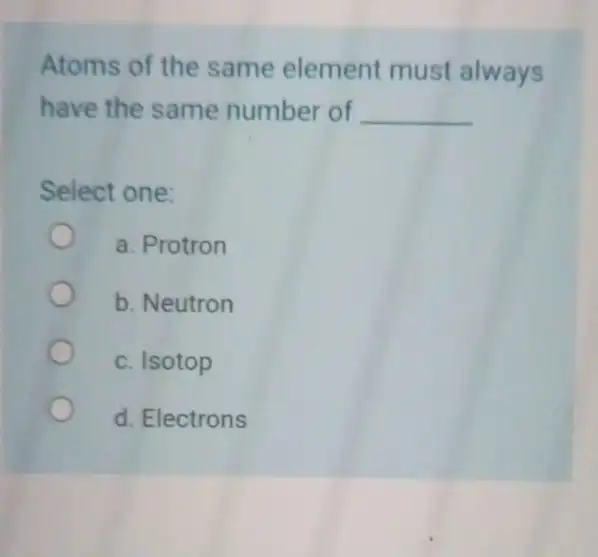 Atoms of the same element must always have the same number of __ Select one: a. Protron b. Neutron c. Isotop d. Electrons