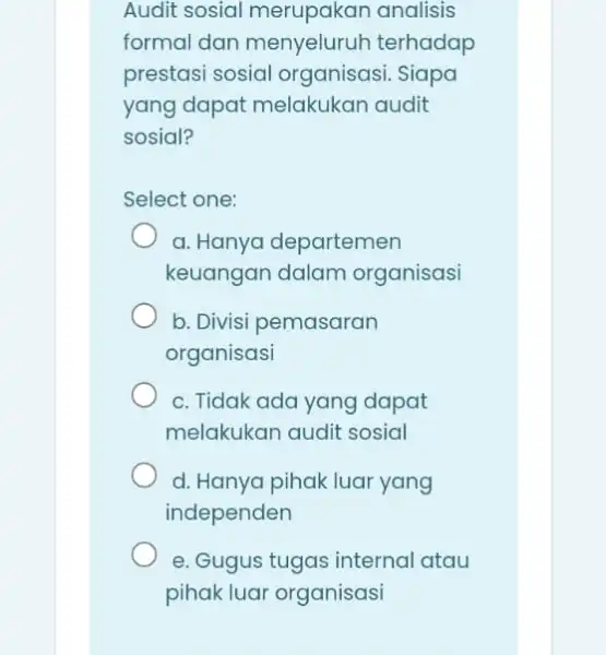 Audit sosial merupakan analisis formal dan menyeluruh terhadap prestasi sosial organisasi. Siapa yang dapat melakukan audit sosial? Select one: a. Hanya departemen keuangan dalam