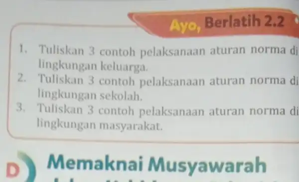 Ayo,Berlatih 2.2 1. Tuliskan 3 contoh pelaksanaan aturan norma di lingkungan keluarga. 2. Tuliskan 3 contoh pelaksanaan aturan norma di lingkungan sekolah. 3. Tuliskan