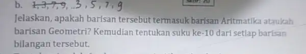 b 1,3,7,9, Jelaskan, apakah barisan tersebut termasuk barisan Aritmatlka ataukah barisan Geometri?Kemudian tentukan suku ke -10 dari setlap barisan bilangan tersebut.