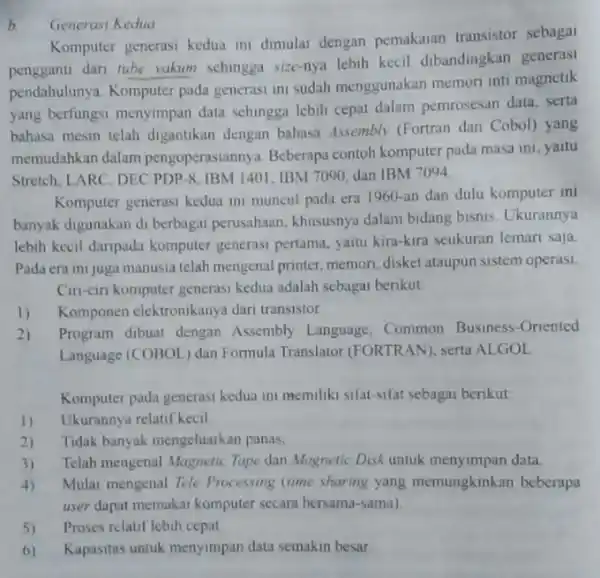 b. Generasi Kedua Komputer generasi kedua ini dimulai dengan pemakaian transistor sebagai pengganti dari tube vakum sehingga size-nya lebih kecil dibandingkan generasi pendahulunya. Komputer