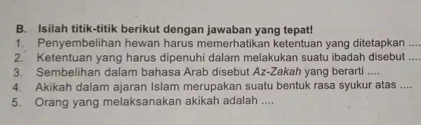 B. Isilah titik-titik berikut dengan jawaban yang tepat! 1 . Penyembelihan hewan harus memerhatikan ketentuan yang ditetapkan 2. Ketentuan yang harus dipenuhi dalam melakukan