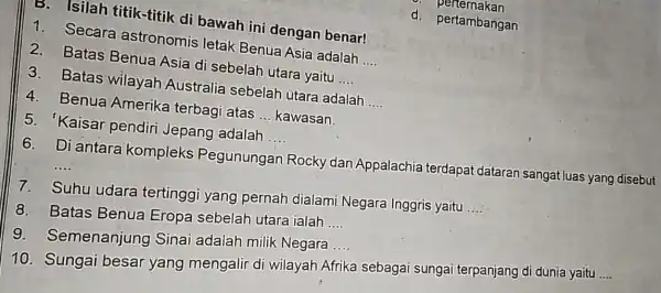 B. Isilah titik-titik di bawah ini dengan benar! 1. Secara astronomis letak Benua Asia adalah __ 2. Batas Benua Asia di sebelah utara yaitu