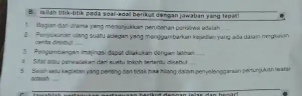 B. Isilah titik-titik pada soal-soal berikut dengan jawaban yang tepat! 1. Bagian dan drama yang menunjukkan perubahan peristiwa adalah __ 2. Penyusunan ulang suatu