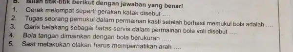 B. Isllan titik-titik berikut dengan jawaban yang benar! 1.Gerak melompat seperti gerakan katak disebut __ 2.Tugas seorang pemukul dalam permainan kasti setelah berhasil memukul