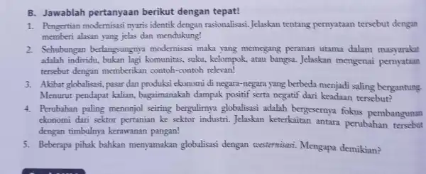 B. Jawablah pertanyaan berikut dengan tepat! 1. Pengertian modernisasi nyaris identik dengan rasionalisasi. Jelaskan tentang pernyataan tersebut dengan memberi alasan yang jelas dan mendukung!