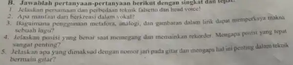 B. Jawablah pertanyaan -pertanyaan berikut dengan singkat dan tepat. 1. Jelaskan persamaan dan perbedaan teknik falsetto dan head voice! 2. Apa manfaat dari berkreasi