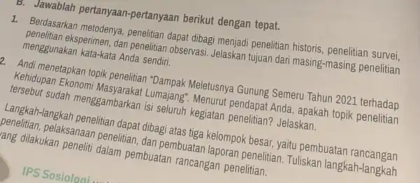 B. Jawablah pertanyaan -pertanyaan berikut dengan tepat. 1. Berdasarkan metodenya penelitian dapat dibagi angladi penelitian historis, penelitian menggunakan kata-kata Anga sendiri. eksperimen, dan penelitian