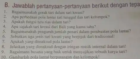 B. Jawablah pertanyaan -pertanyaan berikut dengan tepa 1. Bagaimanakah gerak tari dalam tari kreasi? 2. Apa perbedaan pola lantai tari tunggal dan tari kelompok?