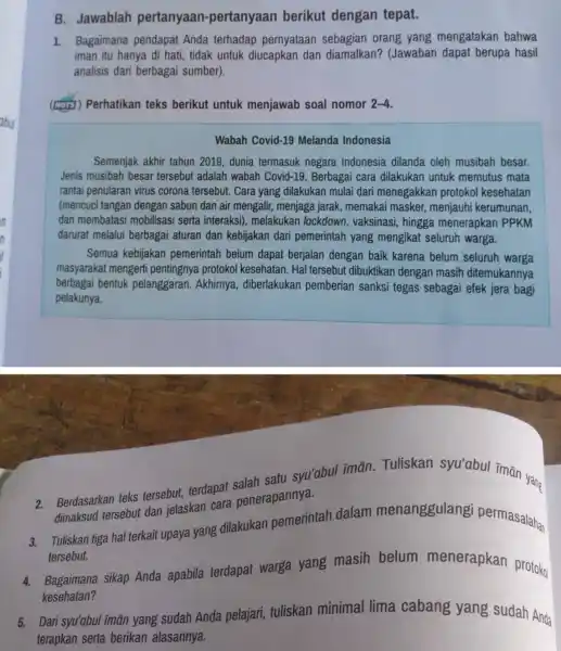 B. Jawablah pertanyaan -pertanyaan berikut dengan tepat. 1. Bagaimana pendapat Anda terhadap pernyataan sebagian orang yang mengatakan bahwa iman itu hanya di hati, tidak