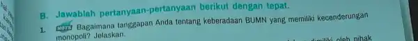 B. Jawablah pertanyaan -pertanyaan berikut dengan tepat. 1. Hory Bagaimana tanggapan Anda tentang keberadaan BUMN yang merniliki kecenderungan monopoli? Jelaskan.