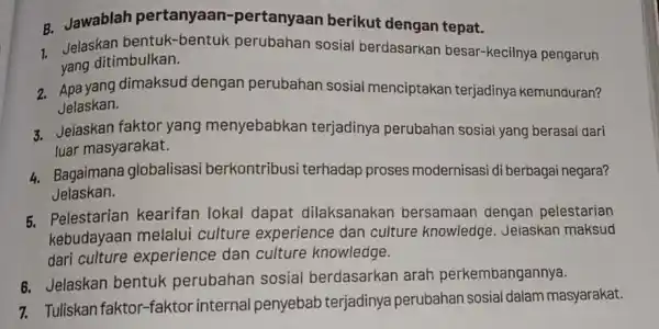 B. Jawablah pertanyaan -pertanyaan berikut dengan tepat. Jelaskan bentuk -bentuk perubahan sosial berdasarkan besar-kecilnya pengaruh yang ditimbulkan. 2. Apa yang dimaksud dengan perubahan sosial