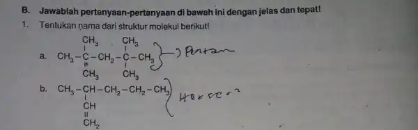 B. Jawablah pertanyaan pertanyaan di bawah ini dengan jelas dan tepat! 1. Tentukan nama dari struktur molekul berikut! a CH_(3) ,CH_(3) CH_(3)-C-CH_(2)-underset (bullet )(C)-CH_(3)