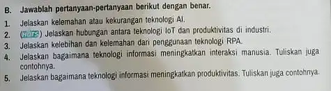 B. Jawablah pertanyaan-pertanyaan berikut dengan benar. 1. Jelaskan kelemahan atau kekurangan teknologi Al. 2. (H) 15) Jelaskan hubungan antara teknologi loT dan produktivitas di