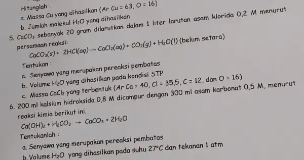 b. Jumlah molekul H_(2)O yang dihasilkan 5. CaCO_(3) sebanyak 20 gram dilarutkan dalam 1 liter larutan asam klorida 02 M CaCO_(3)(s)+2HCl(aq)arrow CaCl_(2)(aq)+CO_(2)(g)+H_(2)O(l) (belum setara)