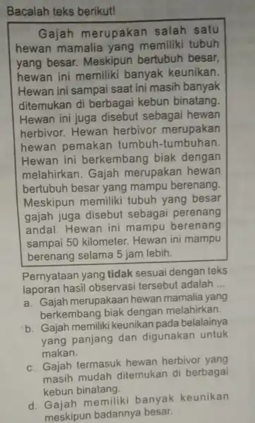 Bacalah teks berikut! Gajah merupakan salah satu hewan mamalia yang memiliki tubuh yang besar.Meskipun bertubuh besar, hewan ini memiliki banyak keunikan. Hewan ini sampai