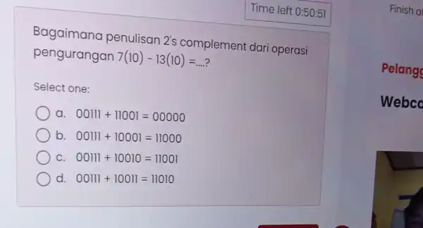 Bagaimana penulisan 2's complement dari operasi pengurangan 7(10)-13(10)=ldots Select one: a. 00111+11001=00000 b. 00111+10001=11000 C. 00111+10010=11001 d. 00111+10011=11010 Finish a Pelang Webco