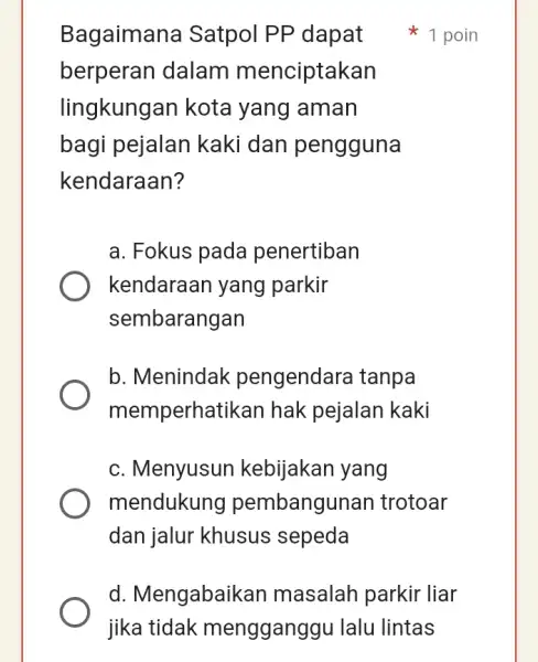 Bagaimana Satpol PP dapat berperan dalam menciptakan lingkungan kota yang aman bagi pejalan kaki dan pengguna kendaraan? a. Fokus pada penertiban kendaraan yang parkir