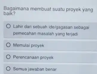 baik? Bagaimana membuat suatu proyek yang Lahir dari sebuah ide/gagasan sebagai pemecahan masalah yang terjadi Memulai proyek Perencanaan proyek Semua jawaban benar