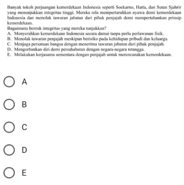 Banyak tokoh perjuangan kemerdekaan Indonesia seperti Soekarno, Hatta, dan Sutan Sjahrir yang menunjukkan integritas tinggi. Mereka rela mempertaruhkan nyawa demi kemerdekaan Indonesia dan menolak