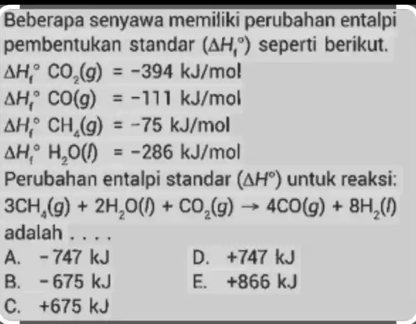 Beberap a senyawa memiliki perubah an entalpi pembentukan standar (Delta H_(1)^circ ) seperti berikut. Delta H_(f)^circ CO_(2)(g)=-394kJ/mol Delta H_(f)^circ CO(g)=-711kJ/mol Delta H_(f)^circ CH_(4)(g)=-75kJ/mol Delta