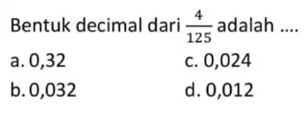 Bentuk decimal dari (4)/(125) adalah __ a. 0,32 c. 0,024 b. 0,032 d. 0,012