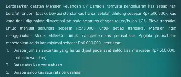 Berdasarkan catatan Manajer Keuangan CV Bahagia ternyata pengeluaran kas setiap hari bersifat random (acak). Deviasi standar kas harian setelah dihitung sebesar Rp7.500.000 .. Kas