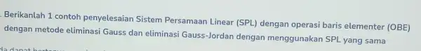 Berikanlah 1 contoh penyelesaian Sistem Persamaan Linear (SPL)dengan operasi baris elementer (OBE) dengan metode eliminasi Gauss dan eliminasi Gauss-Jordan dengan menggunakan SPL yang sama