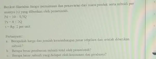 Berikut diketahui fungsi permintaan dan penawaran dari suatu produk serta subsidi per unitnya (s) yang diberikan oleh pemerintah. Pd=10-0,5Q Ps=4+2Q s=Rp. 2 per unit