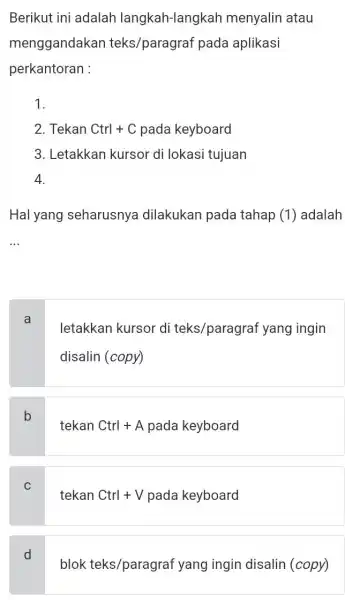 Berikut ini adalah langkah-langka h menyalin atau menggandakan teks/paragraf pada aplikasi perkantoran : 1. 2. Tekan Ctrl+C pada keyboard 3. Letakkan kursor di lokasi