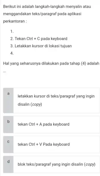 Berikut ini adalah langkah-langkah menyalin atau menggandakan teks/paragraf pada aplikasi perkantoran : 1. 2. Tekan Ctrl+C pada keyboard 3. Letakkan kursor di lokasi tujuan