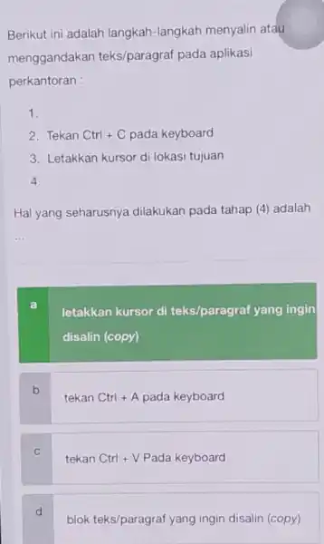 Berikut ini adalah langkah-langkah menyalin atau menggandakan teks/paragraf pada aplikasi perkantoran : 1. 2. Tekan Ctrl+C pada keyboard 3. Letakkan kursor di lokasi tujuan