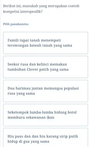 Berikut ini , manakah yang merupakan contoh kompetisi interspesifik? Pilih jawabanmu Famili tupai tanah menempati terowongan bawah tanah yang sama Seekor rusa dan kelinci