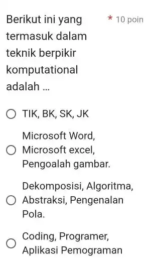 Berikut ini yang termasuk dalam teknik berpikir komputational adalah __ Microsoft Word, Microsoft excel, Pengoalah gambar. Dekomposisi, Algoritma, Abstraksi, Pengenalan Pola. Coding, Programer, Aplikasi