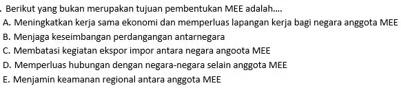 Berikut yang bukan merupakan tujuan pembentukan MEE adalah __ A. Meningkatkan kerja sama ekonomi dan memperluas lapangan kerja bagi negara anggota MEE B. Menjaga