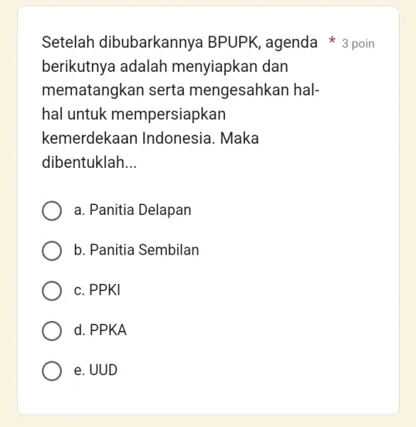 berikutnya adalah menyiapkan dan mematangkan serta mengesahkan hal- hal untuk mempersiapkan kemerdeka an Indonesia. Maka dibentuklah __ a. Panitia Delapan b. Panitia Sembilan c.