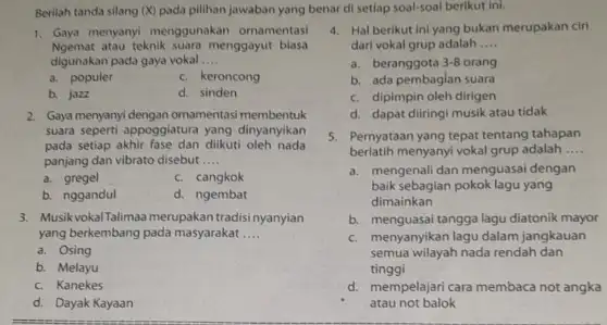 Berilah tanda silang (X)pada pilihan jawaban yang benar di setiap soal-soal berikut ini. 1. Gaya menyanyi menggunakan ornamentasi Ngemat atau teknik suara menggayut biasa