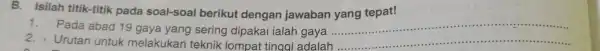 B.Isilah titik-titik pada soal-soal berikut dengan jawaban yang tepat! Pada abad 19 gaya yang sering dipakai ialah gaya __ 2.Urutan untuk melakukan teknik lompat